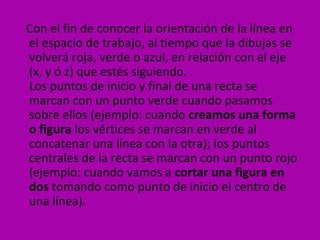 Con el fin de conocer la orientación de la línea en
el espacio de trabajo, al tiempo que la dibujas se
volverá roja, verde o azul, en relación con el eje
(x, y ó z) que estés siguiendo.
Los puntos de inicio y final de una recta se
marcan con un punto verde cuando pasamos
sobre ellos (ejemplo: cuando creamos una forma
o figura los vértices se marcan en verde al
concatenar una línea con la otra); los puntos
centrales de la recta se marcan con un punto rojo
(ejemplo: cuando vamos a cortar una figura en
dos tomando como punto de inicio el centro de
una línea).
 