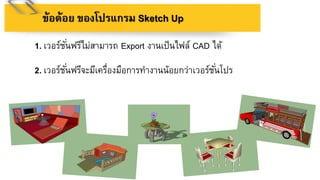 1. เวอร์ชั่นฟรีไม่สามารถ Export งานเป็นไฟล์ CAD ได้
2. เวอร์ชั่นฟรีจะมีเครื่องมือการทางานน้อยกว่าเวอร์ชั่นโปร
ข้อด้อย ของโปรแกรม Sketch Up
 
