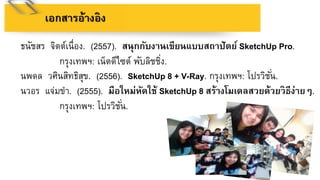 เอกสำรอ้ำงอิง
ธนัชสร จิตต์เนื่อง. (2557). สนุกกับงำนเขียนแบบสถำปัตย์ SketchUp Pro.
กรุงเทพฯ: เน็ตดีไซต์ พับลิชชิ่ง.
นพดล วศินสิทธิสุข. (2556). SketchUp 8 + V-Ray. กรุงเทพฯ: โปรวิชั่น.
นวอร แจ่มขา. (2555). มือใหม่หัดใช้ SketchUp 8 สร้ำงโมเดลสวยด้วยวิธีง่ำยๆ.
กรุงเทพฯ: โปรวิชั่น.
 