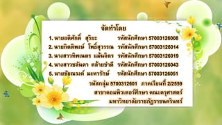 จัดทำโดย
1. นำยอดิศักดิ์ สุริยะ รหัสนักศึกษำ 57003126008
2. นำยกิตติพงษ์ โพธิ์สุวรรณ รหัสนักศึกษำ 57003126014
3. นำงสำวทิพเนตร แม้นจิตร รหัสนักศึกษำ 57003126019
4. นำงสำวชลันดำ คล้ำยขำดี รหัสนักศึกษำ 57003126043
5. นำยชัยณรงค์ มะหำรักษ์ รหัสนักศึกษำ 57003126051
รหัสกลุ่ม 5700312601 ภำคเรียนที่ 2/2559
สำขำคอมพิวเตอร์ศึกษำ คณะครุศำสตร์
มหำวิทยำลัยรำชภัฏรำชนครินทร์
 