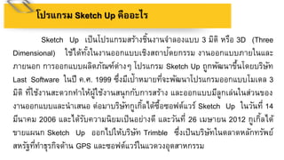 โปรแกรม Sketch Up คืออะไร
Sketch Up เป็นโปรแกรมสร้างชิ้นงานจาลองแบบ 3 มิติ หรือ 3D (Three
Dimensional) ใช้ได้ทั้งในงานออกแบบเชิงสถาปัตยกรรม งานออกแบบภายในและ
ภายนอก การออกแบบผลิตภัณฑ์ต่างๆ โปรแกรม Sketch Up ถูกพัฒนาขึ้นโดยบริษัท
Last Software ในปี ค.ศ. 1999 ซึ่งมีเป้าหมายที่จะพัฒนาโปรแกรมออกแบบโมเดล 3
มิติ ที่ใช้งานสะดวกทาให้ผู้ใช้งานสนุกกับการสร้าง และออกแบบมีลูกเล่นในส่วนของ
งานออกแบบและนาเสนอ ต่อมาบริษัทกูเกิ้ลได้ซื้อซอฟต์แวร์ Sketch Up ในวันที่ 14
มีนาคม 2006 และได้รับความนิยมเป็นอย่างดี และวันที่ 26 เมษายน 2012 กูเกิ้ลได้
ขายแผนก Sketch Up ออกไปให้บริษัท Trimble ซึ่งเป็นบริษัทในตลาดหลักทรัพย์
สหรัฐที่ทาธุรกิจด้าน GPS และซอฟต์แวร์ในแวดวงอุตสาหกรรม
 