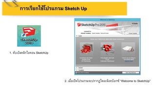 กำรเรียกใช้โปรแกรม Sketch Up
1. ดับเบิลคลิกไอคอน SketchUp
2. เมื่อเปิดโปรแกรมจะปรากฏไดอะล็อคบ็อกซ์ “Welcome to SketchUp”
 