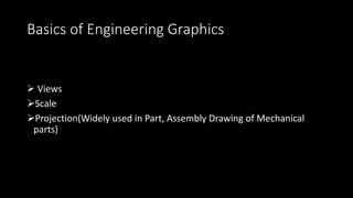 Basics of Engineering Graphics
 Views
Scale
Projection(Widely used in Part, Assembly Drawing of Mechanical
parts)
 