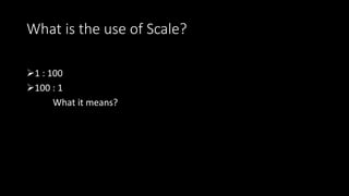 What is the use of Scale?
1 : 100
100 : 1
What it means?
 
