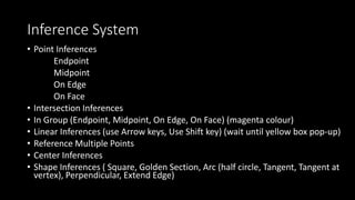 Inference System
• Point Inferences
Endpoint
Midpoint
On Edge
On Face
• Intersection Inferences
• In Group (Endpoint, Midpoint, On Edge, On Face) (magenta colour)
• Linear Inferences (use Arrow keys, Use Shift key) (wait until yellow box pop-up)
• Reference Multiple Points
• Center Inferences
• Shape Inferences ( Square, Golden Section, Arc (half circle, Tangent, Tangent at
vertex), Perpendicular, Extend Edge)
 