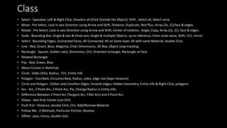 Class
• Select : Spacebar, Left & Right Click, Deselect all (Click Outside the Object), Shift , Select all, Select none.
• Move : Pre Select, Lock in axis Direction using Arrow and Shift, Distance, Duplicate, Red Plus, Array (2x, 2/),face & edges.
• Rotate : Pre Select, Lock in axis Direction using Arrow and Shift, Center of rotation, Angle, Copy, Array (2x, 2/), face & edges.
• Scale : Bounding Box, Single & two & three axis, Single & multiple Objects, up to reference, Enter scale value, Shift, Ctrl, mirror
• Select : Bounding Edges, Connected Faces, All Connected, All on Same layer, All with same Material, double Click.
• Line : Red, Green, Blue, Magenta, Enter Dimensions, 3D Box, Object snap tracking,
• Rectangle : Square, Golden ratio, Dimension, Ctrl, Oriented rectangle, Rectangle on face
• Rotated Rectangle
• Flip : Red, Green, Blue
• About Curves in SketchUp
• Circle : Sides (24s), Radius, Ctrl, Entity Info
• Polygon : Inscribed, Circumscribed, Radius, sides, edge size (tape measure)
• Circle and Polygon : Soften and Unsoften Edges, Smooth edges, Hidden Geometry, Entity Info & Right Click, polygons
• Arc : Arc, 2 Point Arc, 3 Point Arc, Pie, Change Radius in Entity Info.
• Difference Between 2 Point Arc (Tangent Arc, Fillet Arc) and 3 Point Arc.
• Ellipse : Axis End, Center (use Ctrl)
• Push Pull : Distance, double Click, Ctrl, Add/Remove Material
• Follow Me : 2 Methods, Particular Portion, Revolve
• Offset : plus, minus, double click.
 