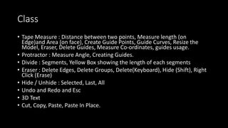 Class
• Tape Measure : Distance between two points, Measure length (on
Edge)and Area (on face), Create Guide Points, Guide Curves, Resize the
Model, Eraser, Delete Guides, Measure Co-ordinates, guides usage.
• Protractor : Measure Angle, Creating Guides.
• Divide : Segments, Yellow Box showing the length of each segments
• Eraser : Delete Edges, Delete Groups, Delete(Keyboard), Hide (Shift), Right
Click (Erase)
• Hide / Unhide : Selected, Last, All
• Undo and Redo and Esc
• 3D Text
• Cut, Copy, Paste, Paste In Place.
 