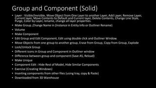 Group and Component (Solid)
• Layer : Visible/Invisible, Move Object from One Layer to another Layer, Add Layer, Remove Layer,
Current layer, Move Contents to Default and Current layer, Delete Contents, Change Line Style,
Purge, Color by Layer, rename, change all layer properties.
• Make Group ,Change Name in (Instance in Entity Info or Outliner Rename)
• Volume
• Make Component
• Edit Group and Edit Component, Edit using double click and Outliner Window.
• Move Objects from one group to another group, Erase from Group, Copy from Group, Explode
• Lock/Unlock Group
• Different icons in Group and Component in Outliner window
• Difference between group and component (Save AS, Reload)
• Make Unique
• Component Edit : Hide Rest of Model, Hide Similar Components
• Exercise (Creating Windows)
• Inserting components from other files (using tray, copy & Paste)
• Downloaded from 3D Warehouse
 