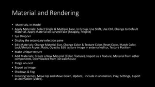 Material and Rendering
• Materials, In Model
• Apply Materials: Select Single & Multiple Face, In Group, Use Shift, Use Ctrl, Change to Default
Material, Apply Material on curved Face (Reapply, Project)
• Eye Dropper
• Display the secondary selection pane
• Edit Materials: Change Material Size, Change Color & Texture Color, Reset Color, Match Color,
Lock/Unlock Aspect Ratio, Opacity, Edit texture image in external editor, Texture Position
• Make unique texture
• Add Materials: Create a New Material (Color, Texture), Import as a Texture, Material from other
components, Downloaded from 3D warehouse
• Purge unused
• Export as Image
• Shadows & Fog
• Creating Scenes, Move Up and Move Down, Update, Include in animation, Play, Settings, Export
as Animation (Video).
 