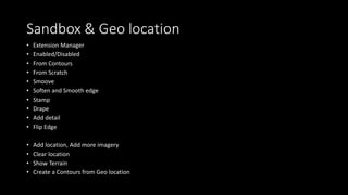 Sandbox & Geo location
• Extension Manager
• Enabled/Disabled
• From Contours
• From Scratch
• Smoove
• Soften and Smooth edge
• Stamp
• Drape
• Add detail
• Flip Edge
• Add location, Add more imagery
• Clear location
• Show Terrain
• Create a Contours from Geo location
 