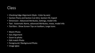 Class
• Checking Edge Alignment (Style : Color by axis)
• Section Plane and Section Cut (On), Section Fill, Export
• Dimension : Advanced Attributes, Settings, model info
• Text : Automatic Name, advanced Attributes, move, model info
• Tool Bars : Show Screen Tips on toolbars, Large Icons
• Match Photo
• Axis Alignment
• Zoom to photo
• Edit match Photo
• Foreground / Background Photo
• Image Igloo
 