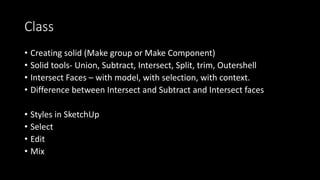 Class
• Creating solid (Make group or Make Component)
• Solid tools- Union, Subtract, Intersect, Split, trim, Outershell
• Intersect Faces – with model, with selection, with context.
• Difference between Intersect and Subtract and Intersect faces
• Styles in SketchUp
• Select
• Edit
• Mix
 