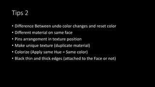 Tips 2
• Difference Between undo color changes and reset color
• Different material on same face
• Pins arrangement in texture position
• Make unique texture (duplicate material)
• Colorize (Apply same Hue = Same color)
• Black thin and thick edges (attached to the Face or not)
 