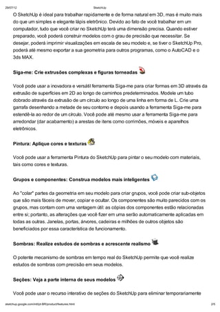 29/07/12

SketchUp

O SketchUp é ideal para trabalhar rapidamente e de forma natural em 3D, mas é muito mais
do que um simples e elegante lápis eletrônico. Devido ao fato de você trabalhar em um
computador, tudo que você criar no SketchUp terá uma dimensão precisa. Quando estiver
preparado, você poderá construir modelos com o grau de precisão que necessitar. Se
desejar, poderá imprimir visualizações em escala de seu modelo e, se tiver o SketchUp Pro,
poderá até mesmo exportar a sua geometria para outros programas, como o AutoCAD e o
3ds MAX.
Siga-me: Crie extrusões complexas e figuras torneadas
Você pode usar a inovadora e versátil ferramenta Siga-me para criar formas em 3D através da
extrusão de superfícies em 2D ao longo de caminhos predeterminados. Modele um tubo
dobrado através da extrusão de um círculo ao longo de uma linha em forma de L. Crie uma
garrafa desenhando a metade de seu contorno e depois usando a ferramenta Siga-me para
estendê-la ao redor de um círculo. Você pode até mesmo usar a ferramenta Siga-me para
arredondar (dar acabamento) a arestas de itens como corrimões, móveis e aparelhos
eletrônicos.
Pintura: Aplique cores e texturas
Você pode usar a ferramenta Pintura do SketchUp para pintar o seu modelo com materiais,
tais como cores e texturas.
Grupos e componentes: Construa modelos mais inteligentes
Ao "colar" partes da geometria em seu modelo para criar grupos, você pode criar sub-objetos
que são mais fáceis de mover, copiar e ocultar. Os componentes são muito parecidos com os
grupos, mas contam com uma vantagem útil: as cópias dos componentes estão relacionadas
entre si; portanto, as alterações que você fizer em uma serão automaticamente aplicadas em
todas as outras. Janelas, portas, árvores, cadeiras e milhões de outros objetos são
beneficiados por essa característica de funcionamento.
Sombras: Realize estudos de sombras e acrescente realismo
O potente mecanismo de sombras em tempo real do SketchUp permite que você realize
estudos de sombras com precisão em seus modelos.
Seções: Veja a parte interna de seus modelos
Você pode usar o recurso interativo de seções do SketchUp para eliminar temporariamente
sketchup.google.com/intl/pt-BR/product/features.html

2/5

 