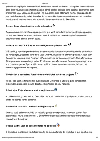 29/07/12

SketchUp

partes de seu projeto, permitindo ver dentro dele através de cortes. Você pode usar as seções
para criar visualizações ortográficas (tais como plantas baixas), para exportar geometrias para
programas CAD usando o SketchUp Pro ou apenas para obter uma melhor visualização do
seu modelo enquanto estiver trabalhando com ele. Os planos de seção podem ser movidos,
rotados e até mesmo animados, por meio do recurso Cenas do SketchUp.
Cenas: Salve visualizações e crie animações
Nós criamos o recurso Cenas para permitir que você salve facilmente visualizações precisas
de seu modelo e volte a elas posteriormente. Precisa criar uma animação? Basta criar
algumas cenas e clicar em um botão.
Girar e Percorrer: Explore as suas criações em primeira mão
O SketchUp permite que você entre em seu modelo com um simples conjunto de ferramentas
de navegação, projetado para dar a você uma visualização em primeira pessoa. Clique com
Posicionar a câmera para "ficar em pé" em qualquer ponto do seu modelo. Use a ferramenta
Girar para virar a sua cabeça virtual. Finalmente, use a ferramenta Percorrer para explorar a
sua criação a pé; você pode até mesmo subir e descer escadas e rampas, tal como se
estivesse jogando um videogame.
Dimensões e etiquetas: Acrescente informações aos seus projetos
Você pode usar as ferramentas superintuitivas Dimensão e Etiqueta para acrescentar
dimensões, anotações e outro detalhes importantes ao seu trabalho.
O Instrutor: Entenda os conceitos rapidamente
A caixa de diálogo Instrutor do SketchUp, que você pode ativar a qualquer momento, oferece
ajuda de acordo com o contexto.
Camadas e Estrutura: Mantenha a organização
Quando você está construindo um modelo grande e complicado, as coisas podem ficar
bagunçadas muito rapidamente. O SketchUp oferece duas maneiras úteis de manter a sua
geometria sob controle:
Google Earth: Veja os seus modelos no contexto
O SketchUp e o Google Earth fazem parte da mesma família de produtos, o que significa que
sketchup.google.com/intl/pt-BR/product/features.html

3/5

 