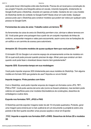 29/07/12

SketchUp

você pode trocar informações entre eles facilmente. Precisa de um local para a construção do
seu projeto? Importe uma fotografia aérea em escala, incluindo topografia, diretamente do
Google Earth para o SketchUp, clicando em apenas um botão. Gostaria de ver o seu modelo
do SketchUp dentro do contexto no Google Earth? Basta clicar em outro botão. Qualquer
pessoa pode usar o SketchUp para construir modelos que podem ser vistos por qualquer outra
pessoa no Google Earth.
Ferramentas da caixa de areia: Trabalhe sobre um terreno
As ferramentas da caixa de areia do SketchUp permitem criar, otimizar e alterar terrenos em
3D. Você pode gerar uma paisagem lisa a partir de um conjunto importado de linhas de
contorno, acrescentar margens e vales para escoamento, assim como criar as fundações de
um edifício e um caminho de acesso para automóveis.

Armazém 3D: Encontre modelos de quase qualquer item que você precisar
O Armazém 3D do Google é um enorme espaço de armazenamento on-line de modelos em
3D no qual você pode procurar quando precisar de algo. Afinal, para que construir um item
quando você pode fazer o download desse mesmo item gratuitamente?
Importe 3DS: Economize tempo em sua modelagem
Você pode importar arquivos 3DS diretamente para seus modelos do SketchUp. Tem alguma
mobília em formato 3DS que gostaria de usar? Importe-a e vá em frente!
Importe imagens: Pinte paredes com fotos
Com o SketchUp, você pode importar arquivos de imagem em formatos como JPG, TIFF,
PNG e PDF. Você pode usá-los tal como são (como se fossem pôsteres), mas também pode
colá-los em superfícies para criar modelos fotorrealísticos de construções, desenhos de
embalagens e outros itens.
Exporte nos formatos TIFF, JPEG e PNG
O SketchUp permite exportar imagens raster de até 10 mil pixels quadrados. Portanto, gerar
uma imagem para enviá-la por e-mail, publicá-la em um documento ou projetá-la sobre uma
parede é tão fácil quanto escolher umas poucas opções e clicar em Exportar.
PRO Importe e exporte nos formatos DXF e DWG: Desenhos de linhas 2D e modelos
3D
sketchup.google.com/intl/pt-BR/product/features.html

4/5

 