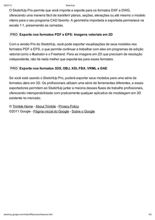 29/07/12

SketchUp

O SketchUp Pro permite que você importe e exporte para os formatos DXF e DWG,
oferecendo uma maneira fácil de transferir planos, seções, elevações ou até mesmo o modelo
inteiro para o seu programa CAD favorito. A geometria importada e exportada permanece na
escala 1:1, preservando as camadas.
PRO Exporte nos formatos PDF e EPS: Imagens vetoriais em 2D
Com a versão Pro do SketchUp, você pode exportar visualizações de seus modelos nos
formatos PDF e EPS, o que permite continuar a trabalhar com eles em programas de edição
vetorial como o Illustrator e o Freehand. Para as imagens em 2D que precisam de resolução
independente, não há nada melhor que exportá-las para esses formatos.
PRO Exporte nos formatos 3DS, OBJ, XSI, FBX, VRML e DAE
Se você está usando o SketchUp Pro, poderá exportar seus modelos para uma série de
formatos úteis em 3D. Os profissionais utilizam uma série de ferramentas diferentes, e esses
exportadores permitem ao SketchUp juntar a maioria desses fluxos de trabalho profissionais,
oferecendo interoperabilidade com praticamente qualquer aplicativo de modelagem em 3D
existente no mercado.
© Trimble Home - About Trimble - Privacy Policy
©2011 Google - Página inicial do Google - Sobre o Google

sketchup.google.com/intl/pt-BR/product/features.html

5/5

 