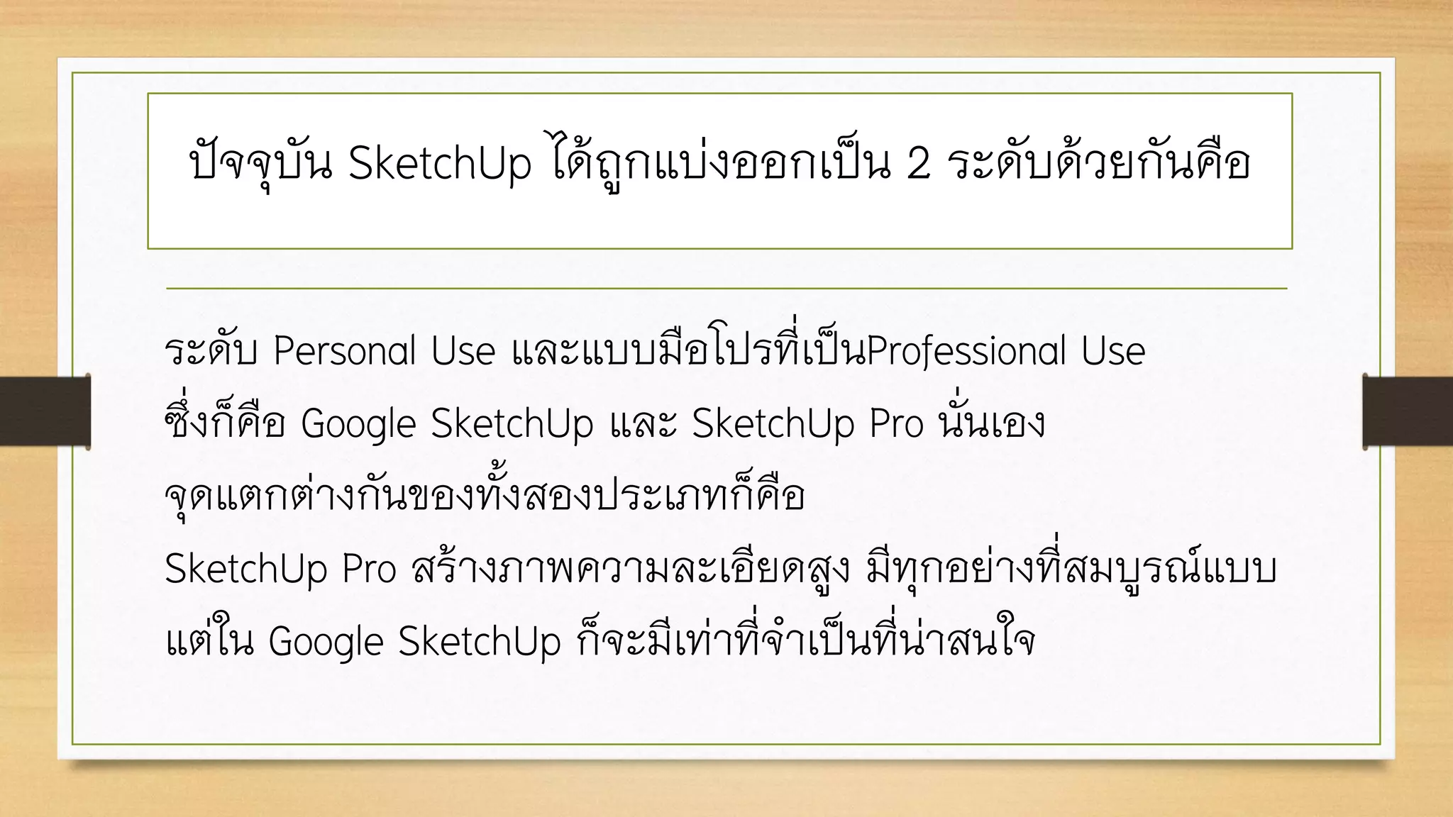 ระดับ Personal Use และแบบมือโปรที่เป็นProfessional Use
ซึ่งก็คือ Google SketchUp และ SketchUp Pro นั่นเอง
จุดแตกต่างกันของทั้งสองประเภทก็คือ
SketchUp Pro สร้างภาพความละเอียดสูง มีทุกอย่างที่สมบูรณ์แบบ
แต่ใน Google SketchUp ก็จะมีเท่าที่จาเป็นที่น่าสนใจ
ปัจจุบัน SketchUp ได้ถูกแบ่งออกเป็น 2 ระดับด้วยกันคือ
 