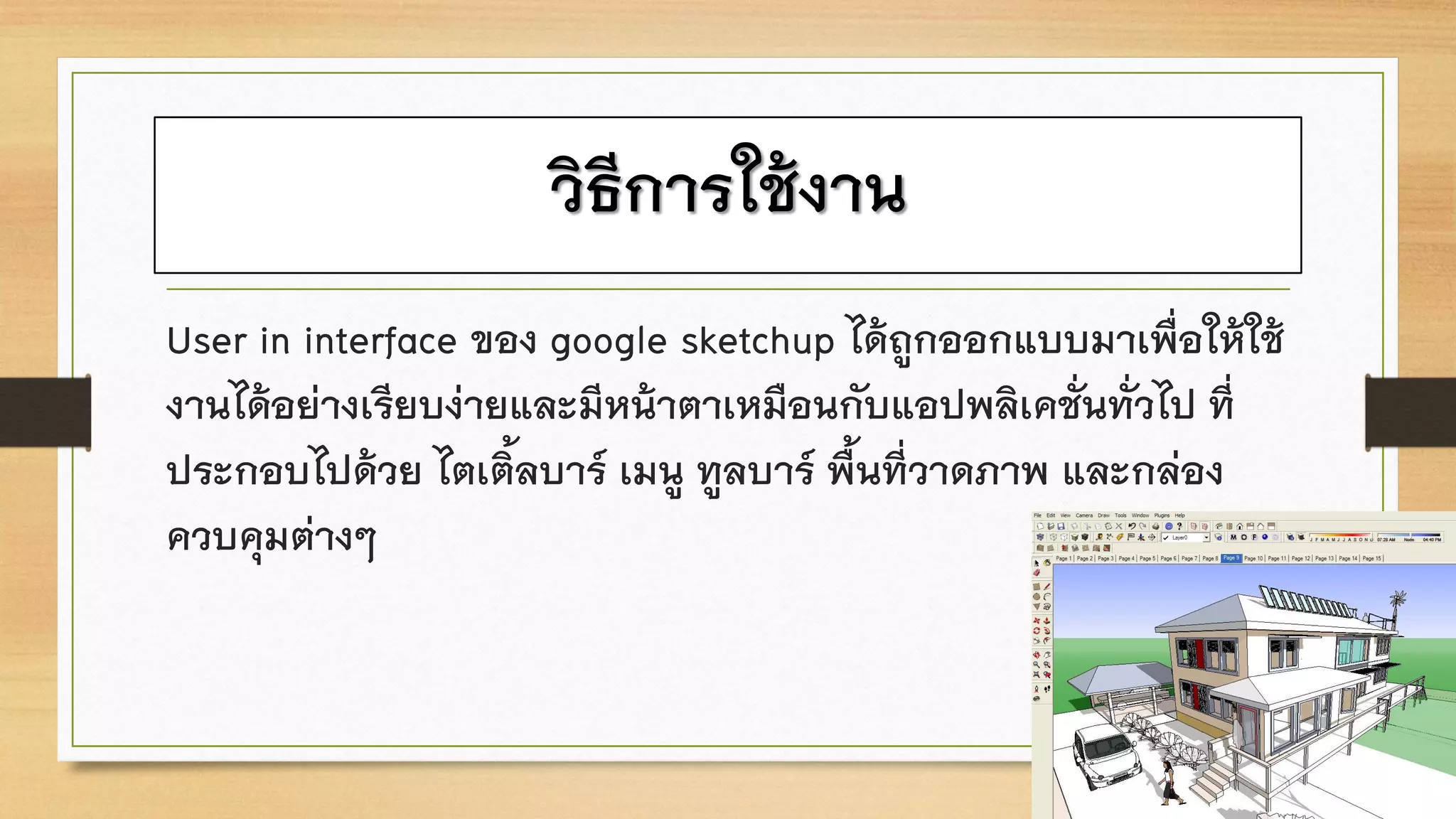 วิธีการใช้งาน
User in interface ของ google sketchup ได้ถูกออกแบบมาเพื่อให้ใช้
งานได้อย่างเรียบง่ายและมีหน้าตาเหมือนกับแอปพลิเคชั่นทั่วไป ที่
ประกอบไปด้วย ไตเติ้ลบาร์ เมนู ทูลบาร์ พื้นที่วาดภาพ และกล่อง
ควบคุมต่างๆ
 