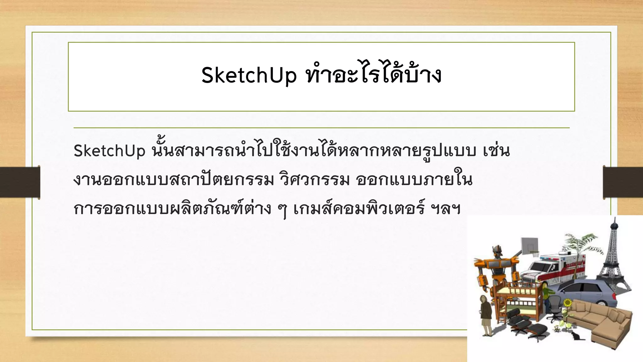 SketchUp ทาอะไรได้บ้าง
SketchUp นั้นสามารถนาไปใช้งานได้หลากหลายรูปแบบ เช่น
งานออกแบบสถาปัตยกรรม วิศวกรรม ออกแบบภายใน
การออกแบบผลิตภัณฑ์ต่าง ๆ เกมส์คอมพิวเตอร์ ฯลฯ
 