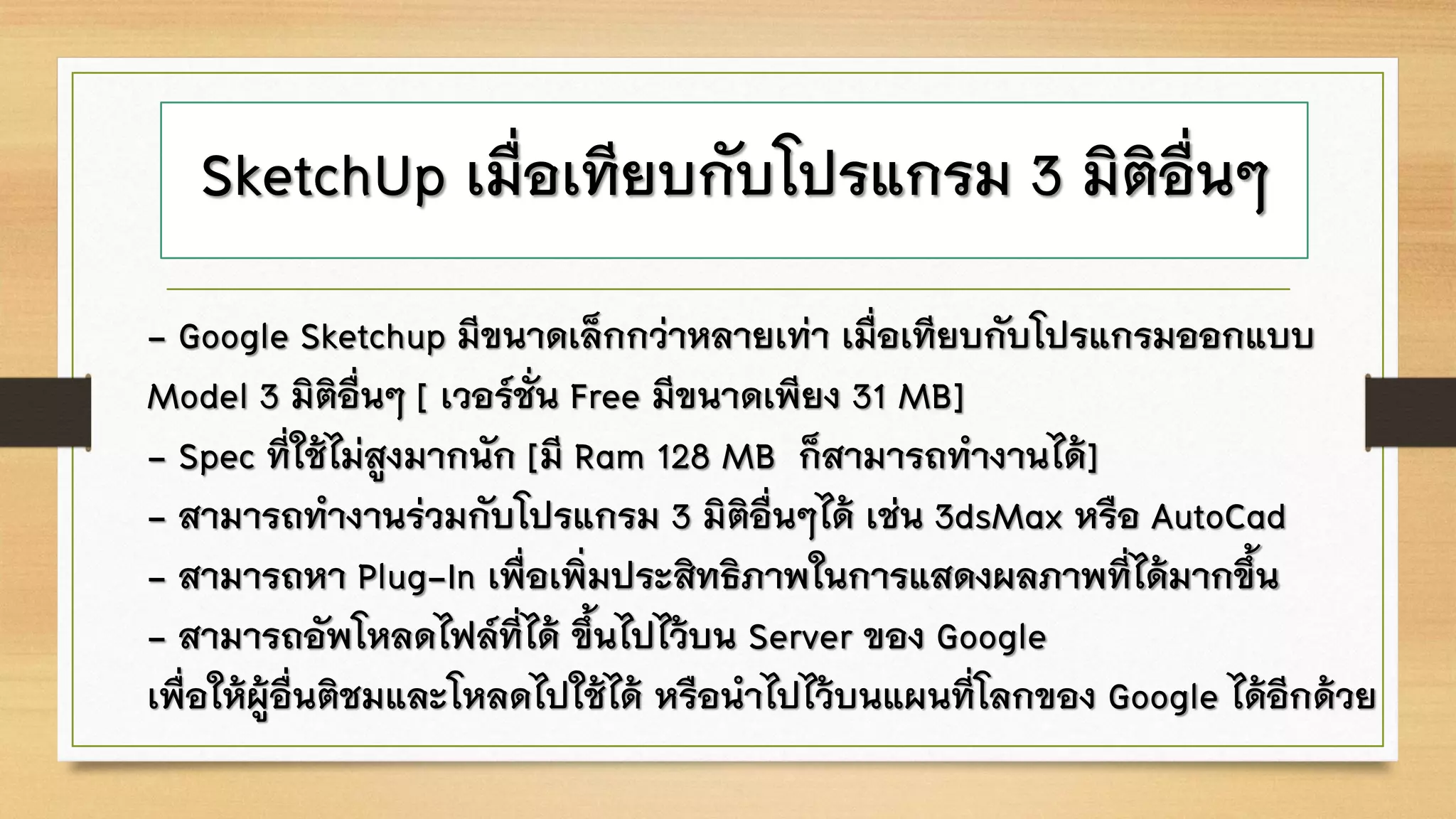 SketchUp เมื่อเทียบกับโปรแกรม 3 มิติอื่นๆ
- Google Sketchup มีขนาดเล็กกว่าหลายเท่า เมื่อเทียบกับโปรแกรมออกแบบ
Model 3 มิติอื่นๆ [ เวอร์ชั่น Free มีขนาดเพียง 31 MB]
- Spec ที่ใช้ไม่สูงมากนัก [มี Ram 128 MB ก็สามารถทางานได้]
- สามารถทางานร่วมกับโปรแกรม 3 มิติอื่นๆได้ เช่น 3dsMax หรือ AutoCad
- สามารถหา Plug-In เพื่อเพิ่มประสิทธิภาพในการแสดงผลภาพที่ได้มากขึ้น
- สามารถอัพโหลดไฟล์ที่ได้ ขึ้นไปไว้บน Server ของ Google
เพื่อให้ผู้อื่นติชมและโหลดไปใช้ได้ หรือนาไปไว้บนแผนที่โลกของ Google ได้อีกด้วย
 