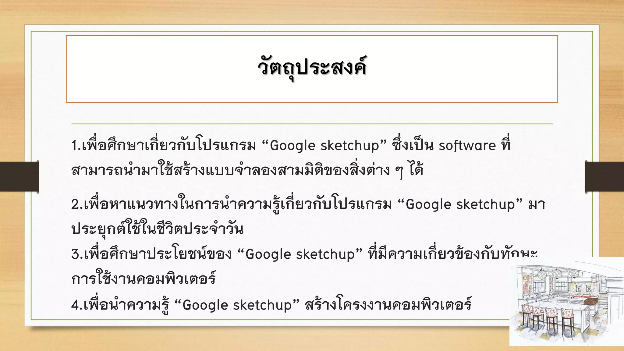 วัตถุประสงค์
1.เพื่อศึกษาเกี่ยวกับโปรแกรม “Google sketchup” ซึ่งเป็น software ที่
สามารถนามาใช้สร้างแบบจาลองสามมิติของสิ่งต่าง ๆ ได้
2.เพื่อหาแนวทางในการนาความรู้เกี่ยวกับโปรแกรม “Google sketchup” มา
ประยุกต์ใช้ในชีวิตประจาวัน
3.เพื่อศึกษาประโยชน์ของ “Google sketchup” ที่มีความเกี่ยวข้องกับทักษะ
การใช้งานคอมพิวเตอร์
4.เพื่อนาความรู้ “Google sketchup” สร้างโครงงานคอมพิวเตอร์
 