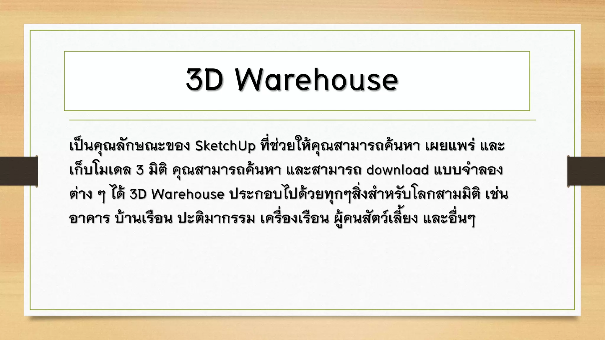 3D Warehouse
เป็นคุณลักษณะของ SketchUp ที่ช่วยให้คุณสามารถค้นหา เผยแพร่ และ
เก็บโมเดล 3 มิติ คุณสามารถค้นหา และสามารถ download แบบจาลอง
ต่าง ๆ ได้ 3D Warehouse ประกอบไปด้วยทุกๆสิ่งสาหรับโลกสามมิติ เช่น
อาคาร บ้านเรือน ปะติมากรรม เครื่องเรือน ผู้คนสัตว์เลี้ยง และอื่นๆ
 