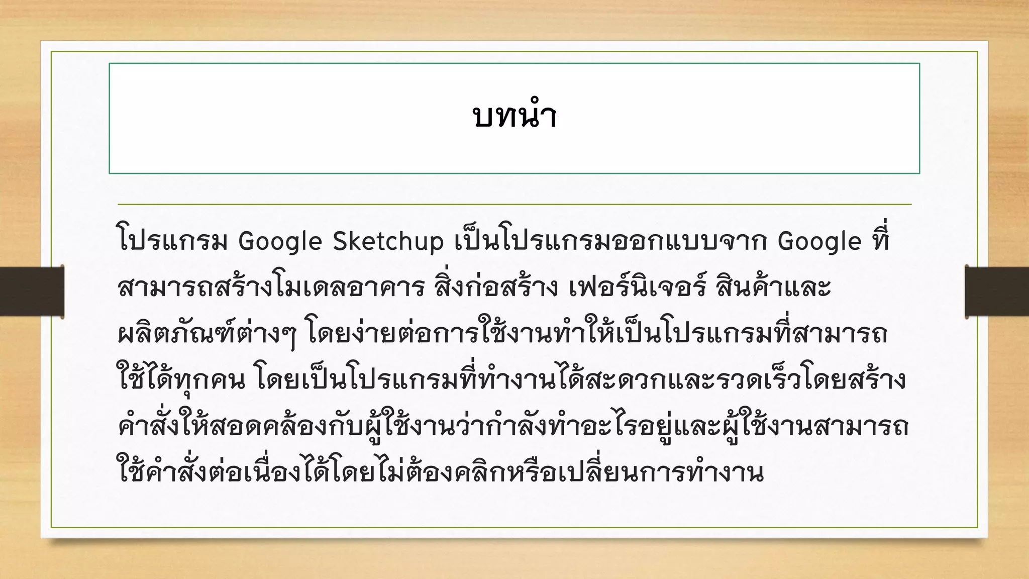 บทนา
โปรแกรม Google Sketchup เป็นโปรแกรมออกแบบจาก Google ที่
สามารถสร้างโมเดลอาคาร สิ่งก่อสร้าง เฟอร์นิเจอร์ สินค้าและ
ผลิตภัณฑ์ต่างๆ โดยง่ายต่อการใช้งานทาให้เป็นโปรแกรมที่สามารถ
ใช้ได้ทุกคน โดยเป็นโปรแกรมที่ทางานได้สะดวกและรวดเร็วโดยสร้าง
คาสั่งให้สอดคล้องกับผู้ใช้งานว่ากาลังทาอะไรอยู่และผู้ใช้งานสามารถ
ใช้คาสั่งต่อเนื่องได้โดยไม่ต้องคลิกหรือเปลี่ยนการทางาน
 