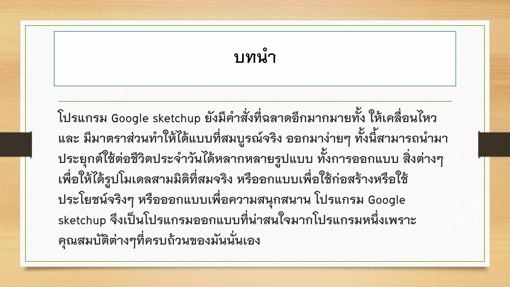 บทนา
โปรแกรม Google sketchup ยังมีคาสั่งที่ฉลาดอีกมากมายทั้ง ให้เคลื่อนไหว
และ มีมาตราส่วนทาให้ได้แบบที่สมบูรณ์จริง ออกมาง่ายๆ ทั้งนี้สามารถนามา
ประยุกต์ใช้ต่อชีวิตประจาวันได้หลากหลายรูปแบบ ทั้งการออกแบบ สิ่งต่างๆ
เพื่อให้ได้รูปโมเดลสามมิติที่สมจริง หรืออกแบบเพื่อใช้ก่อสร้างหรือใช้
ประโยชน์จริงๆ หรือออกแบบเพื่อความสนุกสนาน โปรแกรม Google
sketchup จึงเป็นโปรแกรมออกแบบที่น่าสนใจมากโปรแกรมหนึ่งเพราะ
คุณสมบัติต่างๆที่ครบถ้วนของมันนั่นเอง
 