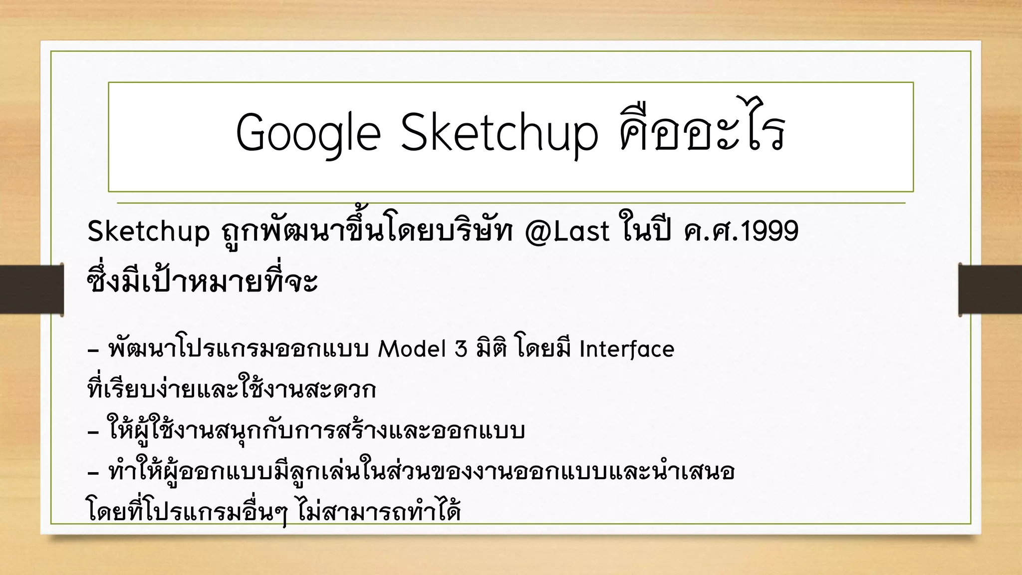 Google Sketchup คืออะไร
Sketchup ถูกพัฒนาขึ้นโดยบริษัท @Last ในปี ค.ศ.1999
ซึ่งมีเป้าหมายที่จะ
- พัฒนาโปรแกรมออกแบบ Model 3 มิติ โดยมี Interface
ที่เรียบง่ายและใช้งานสะดวก
- ให้ผู้ใช้งานสนุกกับการสร้างและออกแบบ
- ทาให้ผู้ออกแบบมีลูกเล่นในส่วนของงานออกแบบและนาเสนอ
โดยที่โปรแกรมอื่นๆ ไม่สามารถทาได้
 