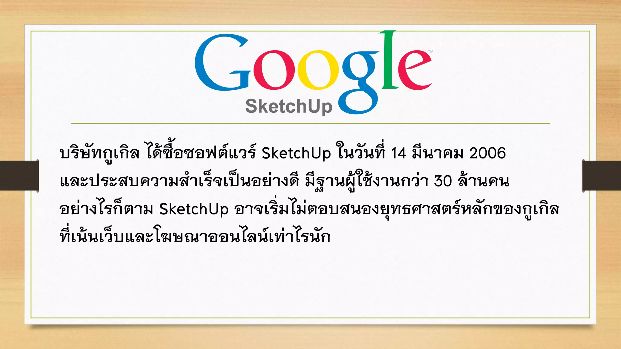 บริษัทกูเกิล ได้ซื้อซอฟต์แวร์ SketchUp ในวันที่ 14 มีนาคม 2006
และประสบความสาเร็จเป็นอย่างดี มีฐานผู้ใช้งานกว่า 30 ล้านคน
อย่างไรก็ตาม SketchUp อาจเริ่มไม่ตอบสนองยุทธศาสตร์หลักของกูเกิล
ที่เน้นเว็บและโฆษณาออนไลน์เท่าไรนัก
 
