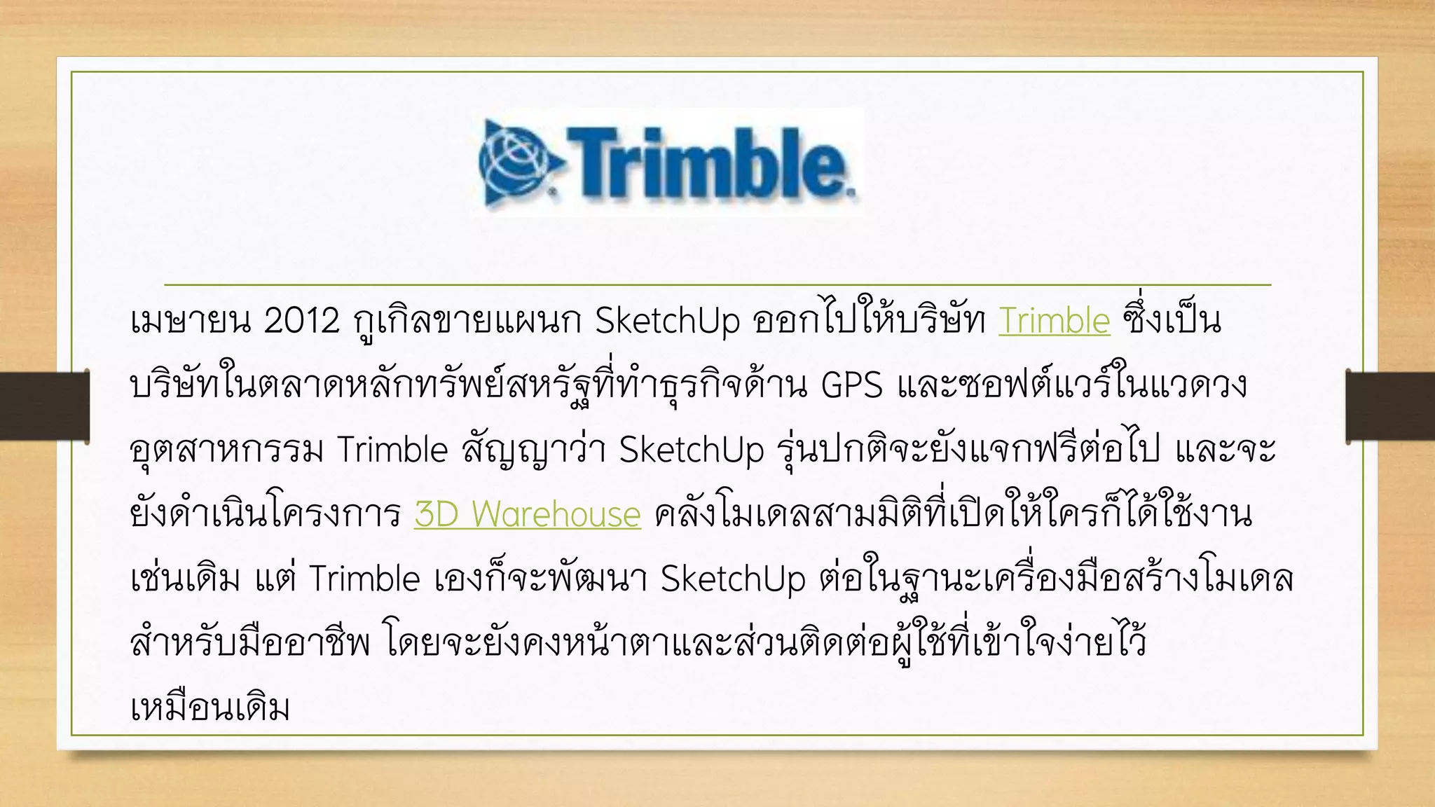 เมษายน 2012 กูเกิลขายแผนก SketchUp ออกไปให้บริษัท Trimble ซึ่งเป็น
บริษัทในตลาดหลักทรัพย์สหรัฐที่ทาธุรกิจด้าน GPS และซอฟต์แวร์ในแวดวง
อุตสาหกรรม Trimble สัญญาว่า SketchUp รุ่นปกติจะยังแจกฟรีต่อไป และจะ
ยังดาเนินโครงการ 3D Warehouse คลังโมเดลสามมิติที่เปิดให้ใครก็ได้ใช้งาน
เช่นเดิม แต่ Trimble เองก็จะพัฒนา SketchUp ต่อในฐานะเครื่องมือสร้างโมเดล
สาหรับมืออาชีพ โดยจะยังคงหน้าตาและส่วนติดต่อผู้ใช้ที่เข้าใจง่ายไว้
เหมือนเดิม
 