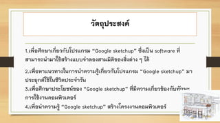 วัตถุประสงค์
1.เพื่อศึกษาเกี่ยวกับโปรแกรม “Google sketchup” ซึ่งเป็น software ที่
สามารถนามาใช้สร้างแบบจาลองสามมิติของสิ่งต่าง ๆ ได้
2.เพื่อหาแนวทางในการนาความรู้เกี่ยวกับโปรแกรม “Google sketchup” มา
ประยุกต์ใช้ในชีวิตประจาวัน
3.เพื่อศึกษาประโยชน์ของ “Google sketchup” ที่มีความเกี่ยวข้องกับทักษะ
การใช้งานคอมพิวเตอร์
4.เพื่อนาความรู้ “Google sketchup” สร้างโครงงานคอมพิวเตอร์
 