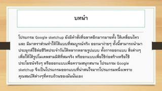 บทนา
โปรแกรม Google sketchup ยังมีคาสั่งที่ฉลาดอีกมากมายทั้ง ให้เคลื่อนไหว
และ มีมาตราส่วนทาให้ได้แบบที่สมบูรณ์จริง ออกมาง่ายๆ ทั้งนี้สามารถนามา
ประยุกต์ใช้ต่อชีวิตประจาวันได้หลากหลายรูปแบบ ทั้งการออกแบบ สิ่งต่างๆ
เพื่อให้ได้รูปโมเดลสามมิติที่สมจริง หรืออกแบบเพื่อใช้ก่อสร้างหรือใช้
ประโยชน์จริงๆ หรือออกแบบเพื่อความสนุกสนาน โปรแกรม Google
sketchup จึงเป็นโปรแกรมออกแบบที่น่าสนใจมากโปรแกรมหนึ่งเพราะ
คุณสมบัติต่างๆที่ครบถ้วนของมันนั่นเอง
 