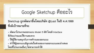 Google Sketchup คืออะไร
Sketchup ถูกพัฒนาขึ้นโดยบริษัท @Last ในปี ค.ศ.1999
ซึ่งมีเป้าหมายที่จะ
- พัฒนาโปรแกรมออกแบบ Model 3 มิติ โดยมี Interface
ที่เรียบง่ายและใช้งานสะดวก
- ให้ผู้ใช้งานสนุกกับการสร้างและออกแบบ
- ทาให้ผู้ออกแบบมีลูกเล่นในส่วนของงานออกแบบและนาเสนอ
โดยที่โปรแกรมอื่นๆ ไม่สามารถทาได้
 