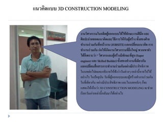 แนวคิดแบบ 3D CONSTRUCTION MODELING
งานวิศวกรรมในอดีตผู้ออกแบบได้ใช้ทักษะงานฝีมือและ
ศิลปะถ่ายทอดแนวคิดและวิธีการให้กับผู้สร้างทั้งสองฝ่าย
ทางานร่วมกันที่หน้างาน (JOBSITE)แลกเปลี่ยนแนวคิด การ
ทางานร่วมกัน ก่อให้เกิดงานวิศวกรรมที่ยิ่งใหญ่ พวกเขาทา
ได้ก็เพราะว่า “ วิศวกรและผู้สร้างมีทักษะที่สูง(Super
engineer และ SkilledBuilder) ทั้งสองทางานที่เดียวกัน
แลกเปลี่ยนสื่อสารการทางานร่วมกันอย่างมีประสิทธิภาพ
ในบทต่อไปผมจะอธิบายให้ฟังว่าวันต่างๆเหล่านี้หายไปได้
อย่างไร ในปัจจุบัน วันที่ผู้ออกแบบและผู้สร้างทางานร่วมกัน
ในที่เดียวกัน อย่างมีประสิทธิภาพ และในบทหลังๆก็จะ
แสดงให้เห็นว่า 3D CONSTRUCTIONMODELINGจะช่วย
เรียกวันเก่าเหล่านี้กลับมาได้อย่างไร
 
