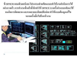 ที่ OFFICR คอมพิวเตอร์และโปรแกรมช่วยเขียนแบบทาให้งานดาเนินการได้
อย่างรวดเร็ว การทางานซ้าแล้วซ้าอีกทาให้ OFFICE บางครั้งนาแบบกลับมาใช้
จนเกิดการผิดพลาด และขาดลายละเอียดปลีกย่อย ทาให้แบบต้องถูกแก้ไข
หลายครั้งเมื่อไปถึงหน้างาน
 