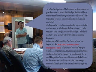 “ การป้องกันปัญหาและแก้ไขปัญหาและการติดตามแผนงาน
ถูกทาขึ้นหลายครั้ง บางครั้งก็ยังเกิดปัญหาขึ้นอีกจนได้การ
ทางานหลายครั้ง การเกิดปัญหามากมายระหว่างก่อสร้างก็ทา
ให้สูญเสียทั้งเงิน เวลา และโอกาศที่จะทางานอื่นๆตีเป็น
ราคาไม่ได้
เห็นไหมละครับว่าการทางานแยกส่วนกัน และการแบ่งเส้น
ระหว่าง OFFICEหรือทีมออก/ที่ปรึกษา กับ FIELD หรือ
PROJECTENG และผู้รับเหมา ทาให้เกิดปัญหา หรือถ้าไม่
เกิดปัญหา การตามงานซ้าแล้วซ้าอีกก็เสียเวลาและเงิน
จานวนมาก
นักคิดมากมายได้เริ่มหาวิธีการใหม่ในการทางาน โดย
ปัจจุบัน แนวคิด BUILDINGINFORMATION
MODELING( BIM) ได้ถูกนามาใช้ในการแก้ไขปัญหา
เหล่านี้……..การทางานแบบรวมศูนย์และแลกเปลี่ยนข้อมูล
การทางานกับทุกคนในงานก่อสร้างโดยเมื่อทุกคนทางาน
และใช้ข้อมูลเดียวกันและแลกเปลี่ยนความเข้าใจซึ่งกันและ
กัน กาแพงขวางกั้นระหว่างOFFICEกับ FIELD จะถูก
ทาลายลงได้และในที่สุดการทางานจะเร็วขึ้นและปัญหาจะ
ลดลง”
 