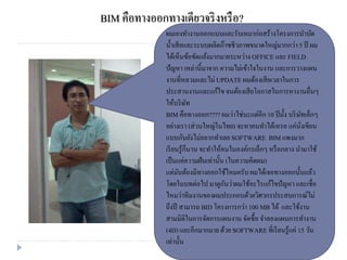 BIM คือทางออกทางเดียวจริงหรือ?
ผมเองทางานออกแบบและรับเหมาก่อสร้างโครงการบาบัด
น้าเสียและระบบผลิตก๊าซชีวภาพขนาดใหญ่มากกว่า5 ปี ผม
ได้เห็นข้อขัดแย้งมากมายระหว่าง OFFICE และ FIELD
ปัญหา เหล่านี้มาจาก ความไม่เข้าใจในงาน และการวางแผน
งานที่หลวมและไม่ UPDATEผมต้องเสียเวลาในการ
ประสานงานและแก้ไขจนต้องเสียโอกาสในการหางานอื่นๆ
ให้บริษัท
BIM คือทางออก???? ผมว่าไช่นะแต่อีก 10 ปีมั้ง บริษัทเล็กๆ
อย่างเรา (ส่วนใหญ่ในไทย) จะหาคนทาได้เหรอ แค่นั่งเขียน
แบบกันยังไม่อยากทาเลยSOFTWARE BIMแพงมาก
เรียนรู้ก็นาน จะทาให้คนในองค์กรเล็กๆ หรือกลาง นามาใช้
เป็นแค่ความฝันเท่านั้น (ในความคิดผม)
แต่มันต้องมีทางออกใช้ไหมครับผมได้เจอทางออกนั้นแล้ว
โดยในบทต่อไป มาดูกันว่าผมใช้อะไรแก้ไขปัญหา และเชื่อ
ไหมว่าทีมงานของผมประกอบด้วยวิศวกรประสบการณ์ไม่
ถึงปี สามารถ BID โครงการกว่า 100 MB ได้ และใช้งาน
สามมิติในการจัดการแผนงาน จัดซื้อ จาลองแผนการทางาน
(4D) และอีกมากมาย ด้วย SOFTWAREที่เรียนรู้แค่ 15 วัน
เท่านั้น
 