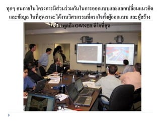 ทุกๆ คนภายในโครงการมีส่วนร่วมกันในการออกแบบและแลกเปลี่ยนแนวคิด
และข้อมูล ในที่สุดเราจะได้งานวิศวกรรมที่ตรงใจทั้งผู้ออกแบบ และผู้สร้าง
ไม่ต้องพูดถึง OWNER ดีใจที่สุด
 