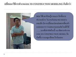 เปลี่ยนมาใช้การทางานแบบ 3D CONSTRUCTION MODELING กันดีกว่า
BIM ใช้เวลาเรียนรู้นานมาก อีกทั้งการ
ทางานจริงๆ ในงานรับเหมาขนาดกลาง
และเล็ก มีการเปลี่ยนแปลงบ่อยยากที่จะทา
แบบและการวางแผนงานแบบอัตโนมัติได้
…….จากข้อจากัดด้านนี้ แนวคิดการทางาน
แบบ 3D CONSTRUCTION MODEL จึง
เกิดขึ้น เรามาดูมาคืออะไรกันเถอะ
 