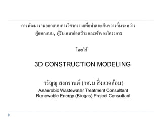 การพัฒนางานออกแบบทางวิศวกรรมเพื่อทาลายเส้นขวางกั้นระหว่าง
ผู้ออกแบบ, ผู้รับเหมาก่อสร้าง และเจ้าของโครงการ
โดยใช้
3D CONSTRUCTION MODELING
วรัญญู สงกรานต์ (วศ.ม สิ่งแวดล้อม)
Anaerobic Wastewater Treatment Consultant
Renewable Energy (Biogas) Project Consultant
 