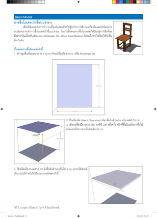 10 Google SketchUp 8 Handbook
BasicModel
การขึ้นโมเดลเก้าอี้แบบง่ายๆ
	 เพื่อให้คุ้นเคยกับการทำ�งานเบื้องต้นก่อนที่จะไปรู้จักกับการใช้งานเครื่องมือแต่ละชนิดอย่าง
ละเอียดเราจะทำ�การขึ้นโมเดลเก้าอี้แบบง่ายๆ โดยในขั้นตอนการขึ้นโมเดลจะได้เรียนรู้การใช้เครื่อง
มือต่างๆในเบื้องต้นเช่น Line, Rectangle, Arc, Move, Tape Measure ไปจนถึงการใส่วัสดุให้กับพื้น
ผิวเป็นต้น
ขั้นตอนการขึ้นโมเดลเก้าอี้
1. สร้างรูปสี่เหลี่ยมขนาด 41 x 50 cm ด้วยเครื่องมือ Line (L) หรือ Rectangle (R)
2. ใช้เครื่องมือ Select (Spacebar) เลือกพื้นผิวด้านล่าง หรือกดคีย์ Ctrl+A
3. เลือกเครื่องมือ Move (M) กดคีย์ Ctrl หนึ่งครั้ง คลิกที่พื้นผิวแล้วลากขึ้นไป
ตามแนวตั้งห่างจากพื้นผิวเดิม 42 cm
4. ใช้เครื่องมือ Push/Pull (P) ดึงพื้นผิวด้านบนขึ้นไป 2 cm เราจะได้ส่วนที่
เป็นแผ่นไม้สำ�หรับใช้เป็นแผ่นรองนั่งของเก้าอี้
SketchUp 8 Handbook.indd 10 26/4/2554 10:21:59
 