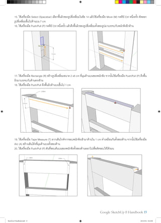 Google SketchUp 8 Handbook 13
15. ใช้เครื่องมือ Select (Spacebar) เลือกพื้นผิวของรูปสี่เหลี่ยมในข้อ 14 แล้วใช้เครื่องมือ Move (M) กดคีย์ Ctrl หนึ่งครั้ง คัดลอก
รูปสี่เหลี่ยมขึ้นไปด้านบน 7 cm
16. ใช้เครื่องมือ Push/Pull (P) กดคีย์ Ctrl หนึ่งครั้ง แล้วดึงพื้นผิวของรูปสี่เหลี่ยมทั้งสองรูปมาบรรจบกับพนักพิงอีกด้าน
17. ใช้เครื่องมือ Rectangle (R) สร้างรูปสี่เหลี่ยมขนาด 2 x6 cm ที่มุมด้านบนของพนักพิง จากนั้นใช้เครื่องมือ Push/Pull (P) ดึงพื้น
ผิวมาบรรจบกับด้านตรงข้าม
18. ใช้เครื่องมือ Push/Pull ดึงพื้นผิวด้านบนขึ้นไป 1 cm
19. ใช้เครื่องมือ Tape Measure (T) ลากเส้นไกด์จากขอบพนักพิงเข้ามาด้านใน 1 cm ทำ�เหมือนกันทั้งสองด้าน จากนั้นใช้เครื่องมือ
Arc (A) สร้างเส้นโค้งที่มุมด้านบนทั้งสองด้าน
20. ใช้เครื่องมือ Push/Pull (P) ดันที่ขอบด้นบนของพนักพิงทั้งสองด้านออกไปเพื่อตัดขอบให้โค้งมน
SketchUp 8 Handbook.indd 13 26/4/2554 10:22:00
 