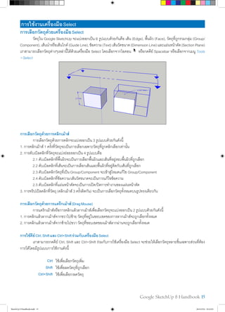 Google SketchUp 8 Handbook 15
การใช้งานเครื่องมือSelect
การเลือกวัตถุด้วยเครื่องมือSelect
	 วัตถุใน Google SketchUp จะแบ่งออกเป็น 6 รูปแบบด้วยกันคือ เส้น (Edge), พื้นผิว (Face), วัตถุที่ถูกรวมกลุ่ม (Group/
Component),เส้นนำ�หรือเส้นไกด์(GuideLine),ข้อความ(Text)เส้นวัดขนาด(DimensionLine)และแผ่นหน้าตัด(SectionPlane)
เราสามารถเลือกวัตถุต่างๆเหล่านี้ได้ด้วยเครื่องมือ Select โดยเลือกจากไอคอน หรือกดคีย์ Spacebar หรือเลือกจากเมนู Tools
>Select
การเลือกวัตถุด้วยการคลิกเม้าส์
	 การเลือกวัตถุด้วยการคลิกจะแบ่งออกเป็น 3 รูปแบบด้วยกันดังนี้
1. การคลิกเม้าส์ 1 ครั้งที่วัตถุจะเป็นการเลือกเฉพาะวัตถุที่ถูกคลิกเลือกเท่านั้น
2. การดับเบิลคลิกที่วัตถุจะแบ่งย่อยออกเป็น 4 รูปแบบคือ
	 2.1 ดับเบิลคลิกที่พื้นผิวจะเป็นการเลือกพื้นผิวและเส้นที่อยู่รอบพื้นผิวที่ถูกเลือก
	 2.2 ดับเบิลคลิกที่เส้นจะเป็นการเลือกเส้นและพื้นผิวที่อยู่ติดกับเส้นที่ถูกเลือก
	 2.3 ดับเบิลคลิกวัตถุที่เป็น Group/Component จะเข้าสู่โหมดแก้ไข Group/Component
	 2.4 ดับเบิลคลิกที่ข้อความ/เส้นวัดขนาดจะเป็นการแก้ไขข้อความ
	 2.5 ดับเบิลคลิกที่แผ่นหน้าตัดจะเป็นการเปิด/ปิดการทำ�งานของแผ่นหน้าตัด
3. การทริปเปิลคลิกที่วัตถุ (คลิกเม้าส์ 3 ครั้งติดกัน) จะเป็นการเลือกวัตถุทั้งหมดบนรูปทรงเดียวกัน
การเลือกวัตถุด้วยการแดร็กเม้าส์(DragMouse)
	 การแดร็กเม้าส์หรือการคลิกแล้วลากเม้าส์เพื่อเลือกวัตถุจะแบ่งออกเป็น 2 รูปแบบด้วยกันดังนี้
1. การคลิกแล้วลากเม้าส์จากขวาไปซ้าย วัตถุที่อยู่ในขอบเขตของการลากเม้าส์จะถูกเลือกทั้งหมด
2. การคลิกแล้วลากเม้าส์จากซ้ายไปขวา วัตถุที่ขอบเขตของเม้าส์ลากผ่านจะถูกเลือกทั้งหมด
การใช้คีย์Ctrl,ShiftและCtrl+Shiftร่วมกับเครื่องมือSelect
	 เราสามารถกดคีย์ Ctrl, Shift และ Ctrl+Shift ร่วมกับการใช้เครื่องมือ Select จะช่วยให้เลือกวัตถุหลายชิ้นเฉพาะส่วนที่ต้อง
การได้โดยมีรูปแบบการใช้งานดังนี้
Ctrl ใช้เพื่อเลือกวัตถุเพิ่ม
Shift ใช้เพื่อลดวัตถุที่ถูกเลือก
Ctrl+Shift ใช้เพื่อเลือก/ลดวัตถุ
SketchUp 8 Handbook.indd 15 26/4/2554 10:22:01
 