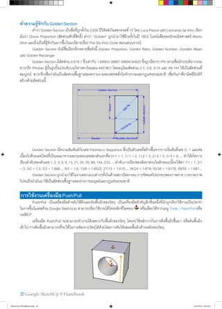20 Google SketchUp 8 Handbook
ทำ�ความรู้จักกับGoldenSection
	 คำ�ว่า Golden Section เป็นชื่อที่ถูกตั้งใน 2,000 ปีให้หลังในศตวรรษที่ 15 โดย Luca Pacioli และ Leonardo da Vinci เรียก
มันว่า Divine Proportion (สัดส่วนศักดิ์สิทธิ์) คำ�ว่า “Golden” ถูกนำ�มาใช้อีกครั้งในปี 1853 ในหนังสือของนักคณิตศาสตร์ Martin
Ohm และยิ่งเป็นที่รู้จักกันมากขึ้นในนวนิยายเรื่อง The Da Vinci Code ของแดนบราวน์
	 Golden Section ยังมีชื่อเรียกอีกหลายชื่อดังนี้ Golden Proportion, Golden Ratio, Golden Number, Gonden Mean
และ Golden Rectangle
	 Golden Section มีสัดส่วน 0.618:1 ซึ่งเท่ากับ 1.64803 39887 49894 84820 ซึ่งถูกเรียกว่า Phi (ตามชื่อนักประติมากรรม
ชาวกรีก Phidias ผู้ปั้นรูปปั้นประดับบนวิหารพาร์เธนอน 440 BC) โดยอนุโลมสัดส่วน 2:3, 5:8, 8:10 และ 89:144 ให้เป็นสัดส่วนที่
สมบูรณ์ ชาวกรีกเชื่อว่ามันเป็นสัดส่วนพื้นฐานของความงามของสรรพสิ่งในจักรวาลและกฎแห่งธรรมชาติ เชื่อกันว่าพีรามิตอียิปต์ก็
สร้างด้วยสัดส่วนนี้
	 Golden Section มีความสัมพันธ์กับเลข Fibonacci Sequence ซึ่งเป็นตัวเลขที่สร้างขึ้นจากการเริ่มต้นที่เลข 0, 1 และต่อ
เนื้องไปด้วยเลขใหม่ที่เป็นผลมาจากผลรวมของเลขสองตัวแรกคือ 0+1 = 1, 1+1 = 2, 1+2 = 3, 2+3 = 5, 3+5 = 8, ... ทำ�ให้เกิดการ
เรียงลำ�ดับของตัวเลข 1, 2, 3, 5, 8, 13, 21, 34, 55, 89, 144, 233, ... ลำ�ดับการเรียงของอัตราส่วนในลักษณะนี้จะให้ค่า 1/1 = 1, 2/1
= 2, 3/2 = 1.5, 5/3 = 1.666..., 8/5 = 1.6, 13/8 = 1.6525, 21/13 = 1.615..., 34/24 = 1.619, 55/34 = 1.6176, 89/55 = 1.681...
	 Golden Section ถูกนำ�มาใช้ในงานออกแบบต่างๆทั้งในด้านสถาปัตยกรรม การจัดองค์ประกอบของภาพถ่าย การวาดภาพ
ไปจนถึงนำ�มันมาใช้เป็นสัดส่วนพื้นฐานของร่างกายมนุษย์และกฎแห่งธรรมชาติ
การใช้งานเครื่องมือPush/Pull
	 Push/Pull เป็นเครื่องมือสำ�หรับใช้ดึงและดันพื้นผิวของวัตถุ เป็นเครื่องมือสำ�คัญอีกชิ้นหนึ่งที่มักถูกเรียกใช้งานเป็นประจำ�
ในการขึ้นโมเดลด้วย Google SketchUp สามารถเรียกใช้งานได้โดยคลิกที่ไอคอน หรือเลือกได้จากเมนู Tools>Push/Pull หรือ
กดคีย์ P
	 เครื่องมือ Push/Pull จะสามารถทำ�งานได้เฉพาะกับพื้นผิวของวัตถุ โดยจะใช้หลักการในการดึงพื้นผิวขึ้นมา หรือดันพื้นผิว
เข้าไป การดันพื้นผิวสามารถที่จะใช้ในการตัดเจาะวัตถุได้ด้วยโดยการดันให้เสมอพื้นผิวด้านหลังของวัตถุ
SketchUp 8 Handbook.indd 20 26/4/2554 10:22:02
 