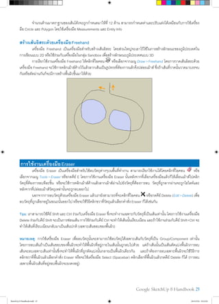 Google SketchUp 8 Handbook 23
	 จำ�นวนด้านมาตราฐานของเส้นโค้งจะถูกกำ�หนดมาให้ที่ 12 ด้าน สามารถกำ�หนดค่าและปรับแต่งได้เหมือนกับการใช้เครื่อง
มือ Circle และ Polygon โดยใช้เครื่องมือ Measurements และ Entity Info
สร้างเส้นอิสระด้วยเครื่องมือFreehand
	 เครื่องมือ Freehand เป็นเครื่องมือสำ�หรับสร้างเส้นอิสระ โดยส่วนใหญ่จะเอาไว้ใช้ในการสร้างลักษณะของภูมิประเทศใน
การเขียนแบบ 2D หรือใช้ร่วมกับเครื่องมือในกลุ่ม Sandbox เพื่อสร้างลักษณะภูมิประเทศแบบ 3D
	 การเรียกใช้งานเครื่องมือ Freehand ให้คลิกที่ไอคอน หรือเลือกจากเมนู Draw>Freehand โดยการวาดเส้นอิสระด้วย
เครื่องมือ Freehand จะใช้การคลิกเม้าส์ค้างไว้แล้วลากเส้นเป็นรูปทรงที่ต้องการแล้วจึงปล่อยเม้าส์ ซึ่งถ้าเส้นที่วาดนั้นวาดมาบรรจบ
กันหรือตัดผ่านกันก็จะมีการสร้างพื้นผิวขึ้นมาให้ด้วย
การใช้งานเครื่องมือEraser
	 เครื่องมือ Eraser เป็นเครื่องมือสำ�หรับใช้ลบวัตถุต่างๆบนพื้นที่ทำ�งาน สามารถเรียกใช้งานได้โดยคลิกที่ไอคอน หรือ
เลือกจากเมนู Tools>Eraser หรือกดคีย์ E โดยการใช้งานเครื่องมือ Eraser นั้นหลังจากที่เลือกเครื่องมือแล้วก็ให้เลื่อนเม้าส์ไปคลิก
วัตถุที่ต้องการลบทีละชิ้น หรือจะใช้การคลิกเม้าส์ค้างแล้วลากเม้าส์ผ่านไปยังวัตถุที่ต้องการลบ วัตถุที่ถูกลากผ่านจะถูกไฮไลท์และ
หลังจากที่ปล่อยเม้าส์วัตถุเหล่านั้นจะถูกลบออกไป
	 นอกจากการลบวัตถุด้วยเครื่องมือ Eraser แล้วเรายังสามารถที่จะคลิกที่ไอคอน หรือกดคีย์ Delete (Edit>Delete) เพื่อ
ลบวัตถุที่ถูกเลือกอยู่ในขณะนั้นออกไป หรือจะใช้วิธีคลิกขวาที่วัตถุแล้วเลือกคำ�สั่ง Eraser ก็ได้เช่นกัน
Tips: เราสามารถใช้คีย์ Shift และ Ctrl ร่วมกับเครื่องมือ Eraser ซึ่งจะทำ�งานเฉพาะกับวัตถุที่เป็นเส้นเท่านั้น โดยการใช้งานเครื่องมือ
Delete ร่วมกับคีย์ Shift จะเป็นการซ่อนเส้น การใช้ร่วมกับคีย์ Ctrl จะทำ�ให้เส้นนั้นเรียบเนียน และถ้าใช้งานร่วมกับคีย์ Shift+Ctrl จะ
ทำ�ให้เส้นที่เรียบเนียนกลับมาเป็นเส้นปกติ (เฉพาะเส้นขอบของพื้นผิว)
หมายเหตุ: การใช้เครื่องมือ Eraser เพื่อลบวัตถุนั้นจะสามารถใช้ลบวัตถุได้เฉพาะเส้นกับวัตถุที่เป็น Group/Component เท่านั้น
โดยการลบเส้นถ้าเป็นเส้นขอบของพื้นผิวจะทำ�ให้พื้นผิวที่อยู่ภายในเส้นนั้นถูกลบไปด้วย แต่ถ้าเส้นนั้นเป็นเส้นตัดแบ่งพื้นผิวการลบ
เส้นจะลบเฉพาะเส้นเท่านั้นซึ่งจะทำ�ให้พื้นผิวที่ถูกตัดแบ่งนั้นกลายเป็นพื้นผิวเดียวกัน และถ้าต้องการลบเฉพาะพื้นผิวจะใช้วิธีการ
คลิกขวาที่พื้นผิวแล้วเลือกคำ�สั่ง Eraser หรือจะใช้เครื่องมือ Select (Spacebar) คลิกเลือกที่พื้นผิวแล้วกดคีย์ Delete ก็ได้ (การลบ
เฉพาะพื้นผิวเส้นที่อยู่รอบพื้นผิวจะยงคงอยู่)
SketchUp 8 Handbook.indd 23 26/4/2554 10:22:02
 