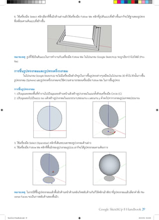 Google SketchUp 8 Handbook 29
6. ใช้เครื่องมือ Select คลิกเลือกที่พื้นผิวด้านล่างแล้วใช้เครื่องมือ Follow Me คลิกที่รูปต้นแบบที่สร้างขึ้นเราก็จะได้ฐานของรูปทรง
สี่เหลี่ยมตามต้นแบบที่สร้างขึ้น
หมายเหตุ: รูปที่ใช้เป็นต้นแบบในการทำ�งานกับเครื่องมือ Follow Me ในโปรแกรม Google SketchUp จะถูกเรียกว่าโปรไฟล์ (Pro-
file)
การขึ้นรูปทรงกลมและรูปทรงครึ่งวงกลม
	 ในโปรแกรมGoogleSketchUpจะไม่มีเครื่องมือสำ�เร็จรูปในการขึ้นรูปทรงต่างๆเหมือนในโปรแกรม3Dทั่วไปดังนั้นการขึ้น
รูปทรงกลม (Sphere) และรูปทรงครึ่งวงกลมจะใช้ความสามารถของเครื่องมือ Follow Me ในการขึ้นรูปทรง
การขึ้นรูปทรงกลม
1. ปรับมุมมองของพื้นที่ทำ�งานไปเป็นมุมมองด้านหน้าแล้วสร้างรูปวงกลมในแนวตั้งด้วยเครื่องมือ Circle (C)
2. ปรับมุมมองไปเป็นแบบ Iso แล้วสร้างรูปวงกลมในแนวระนาบของแกน x และแกน y ต่ำ�ลงไปจากวงกลมรูปแรกพอประมาณ
3. ใช้เครื่องมือ Select (Spacebar) คลิกที่เส้นรอบนอกของรูปวงกลมด้านล่าง
4. ใช้เครื่องมือ Follow Me คลิกที่พื้นผิวของรูปวงกลมรูปบน เราก็จะได้รูปทรงกลมตามต้องการ
หมายเหตุ: ในกรณีที่ขึ้นรูปทรงกลมแล้วพื้นผิวด้านหน้าด้านหลังเกิดสลับด้านกันก็ให้คลิกเม้าส์ขวาที่รูปทรงกลมแล้วเลือกคำ�สั่ง Re-
verse Faces จะเป็นการสลับด้านของพื้นผิว
SketchUp 8 Handbook.indd 29 26/4/2554 10:22:04
 