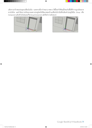 Google SketchUp 8 Handbook 33
แล้วความกว้างของประตูจะเปลี่ยนไปเป็น 1 เมตรตามที่เรากำ�หนด (ภาพขวา) วิธีนี้จะทำ�ให้วัตถุทั้งหมดในพื้นที่ทำ�งานถูกปรับขนาด
ตามไปด้วย และถ้าต้องการปรับขนาดเฉพาะประตูโดยไม่ให้ขนาดของบ้านเปลี่ยนไปจำ�เป็นที่จะต้องทำ�ประตูให้เป็น Group หรือ
Component แล้วเข้าไปในโหมดแก้ไข Group/Component แล้วจึงทำ�การปรับขนาด	
SketchUp 8 Handbook.indd 33 26/4/2554 10:22:05
 