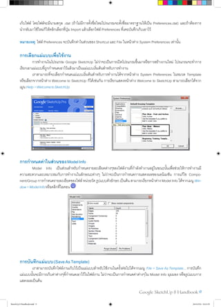 Google SketchUp 8 Handbook 9
เก็บไฟล์ โดยไฟล์จะมีนามสกุล .dat (ถ้าไม่มีการตั้งชื่อใหม่โปรแกรมจะตั้งชื่อมาตราฐานให้เป็น Preferences.dat) และถ้าต้องการ
นำ�กลับมาใช้ใหม่ก็ให้คลิกเลือกที่ปุ่ม Import แล้วเลือกไฟล์ Preferences ที่เคยบันทึกเก็บเอาไว้
หมายเหตุ: ไฟล์ Preferences จะบันทึกค่าในส่วนของ Shortcut และ File ในหน้าต่าง System Preferences เท่านั้น
การเลือกแม่แบบเพื่อใช้งาน
	 การทำ�งานในโปรแกรม Google SketchUp ไม่ว่าจะเป็นการเปิดโปรแกรมขึ้นมาหรือการสร้างงานใหม่ โปรแกรมจะทำ�การ
เรียกเอาแม่แบบที่ถูกกำ�หนดเอาไว้แล้วมาเป็นแม่แบบเริ่มต้นสำ�หรับการทำ�งาน
	 เราสามารถที่จะเลือกกำ�หนดแม่แบบเริ่มต้นสำ�หรับการทำ�งานได้จากหน้าต่าง System Preferences ในหมวด Template
หรือเลือกจากหน้าต่าง Welcome to SketchUp ก็ได้เช่นกัน การเรียกแสดงหน้าต่าง Welcome to SketchUp สามารถเลือกได้จาก
เมูน Help>WelcometoSketchUp
การกำ�หนดค่าในส่วนของModelInfo
	 Model Info เป็นส่วนสำ�หรับกำ�หนดรายละเอียดต่างๆของไฟล์งานที่กำ�ลังทำ�งานอยู่ในขณะนั้นเพื่อช่วยให้การทำ�งานมี
ความสะดวกและเหมาะสมกับการทำ�งานในลักษณะต่างๆ ไม่ว่าจะเป็นการกำ�หนดการแสดงผลของแอนิเมชัน การแก้ไข Compo-
nent/Group การกำ�หนดรายละเอียดของไฟล์ หน่วยวัด รูปแบบตัวอักษร เป็นต้น สามารถเรียกหน้าต่าง Model Info ได้จากเมนู Win-
dow>ModelInfoหรือคลิกที่ไอคอน
การบันทึกแม่แบบ(SaveAsTemplate)
	 เราสามารถบันทึกไฟล์งานเก็บไว้เป็นแม่แบบสำ�หรับใช้งานในครั้งต่อไปได้จากเมนู File > Save As Template... การบันทึก
แม่แบบนั้นจะมีการเก็บค่าต่างๆที่กำ�หนดเอาไว้ในไฟล์งาน ไม่ว่าจะเป็นการกำ�หนดค่าต่างๆใน Model Info มุมมอง หรือรูปแบบการ
แสดงผลเป็นต้น
SketchUp 8 Handbook.indd 9 26/4/2554 10:21:59
 